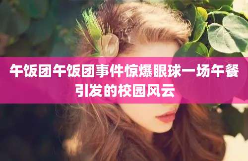 午饭团午饭团事件惊爆眼球一场午餐引发的校园风云