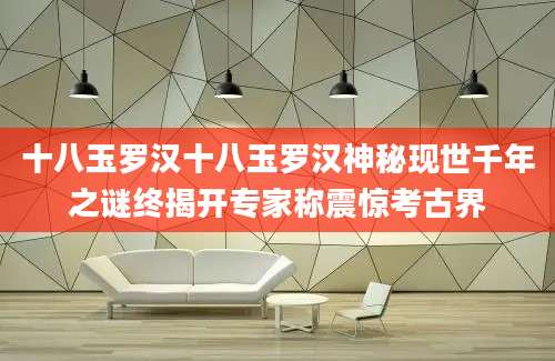 十八玉罗汉十八玉罗汉神秘现世千年之谜终揭开专家称震惊考古界