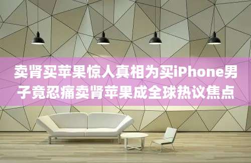 卖肾买苹果惊人真相为买iPhone男子竟忍痛卖肾苹果成全球热议焦点