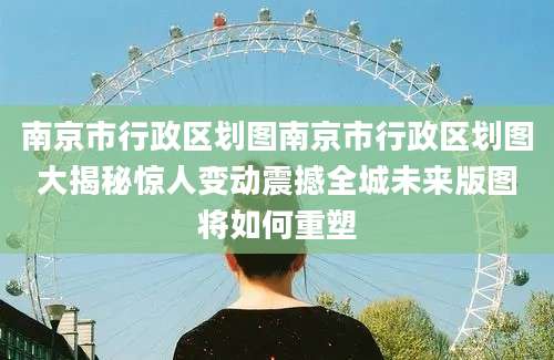 南京市行政区划图南京市行政区划图大揭秘惊人变动震撼全城未来版图将如何重塑