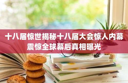 十八届惊世揭秘十八届大会惊人内幕震惊全球幕后真相曝光