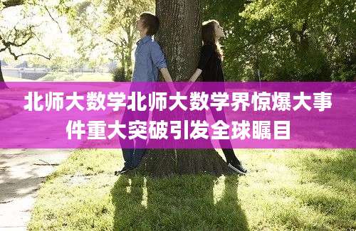 北师大数学北师大数学界惊爆大事件重大突破引发全球瞩目