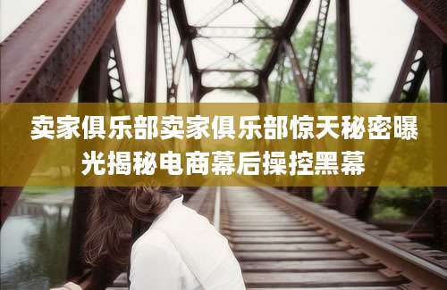 卖家俱乐部卖家俱乐部惊天秘密曝光揭秘电商幕后操控黑幕