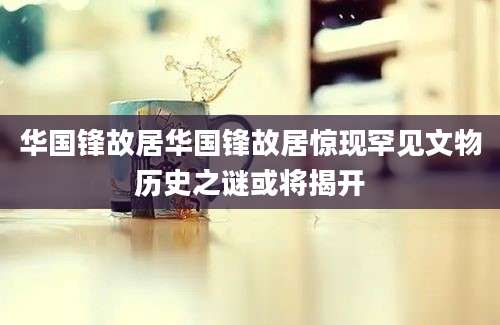 华国锋故居华国锋故居惊现罕见文物历史之谜或将揭开