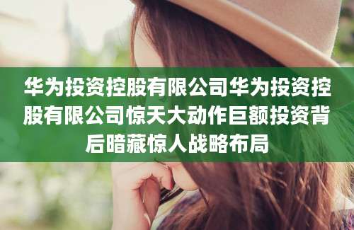 华为投资控股有限公司华为投资控股有限公司惊天大动作巨额投资背后暗藏惊人战略布局