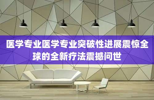 医学专业医学专业突破性进展震惊全球的全新疗法震撼问世