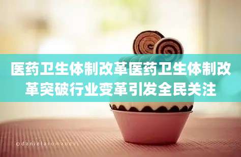 医药卫生体制改革医药卫生体制改革突破行业变革引发全民关注
