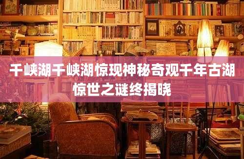 千峡湖千峡湖惊现神秘奇观千年古湖惊世之谜终揭晓