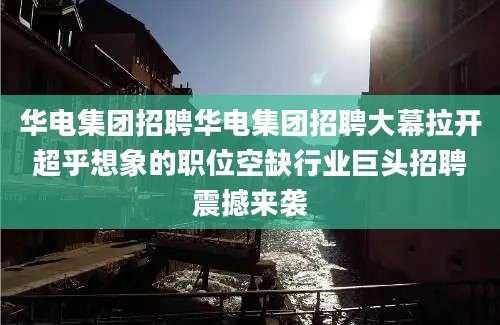 华电集团招聘华电集团招聘大幕拉开超乎想象的职位空缺行业巨头招聘震撼来袭