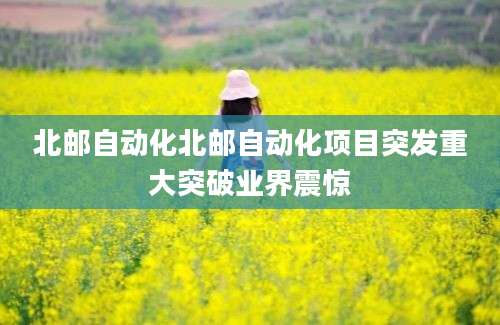 北邮自动化北邮自动化项目突发重大突破业界震惊