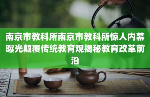 南京市教科所南京市教科所惊人内幕曝光颠覆传统教育观揭秘教育改革前沿