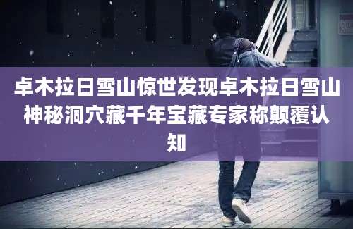 卓木拉日雪山惊世发现卓木拉日雪山神秘洞穴藏千年宝藏专家称颠覆认知
