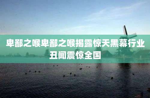 卑鄙之喉卑鄙之喉揭露惊天黑幕行业丑闻震惊全国