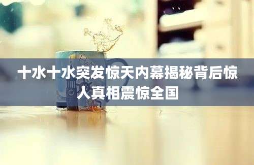 十水十水突发惊天内幕揭秘背后惊人真相震惊全国