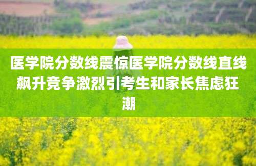 医学院分数线震惊医学院分数线直线飙升竞争激烈引考生和家长焦虑狂潮