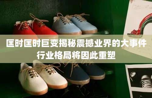 匡时匡时巨变揭秘震撼业界的大事件行业格局将因此重塑
