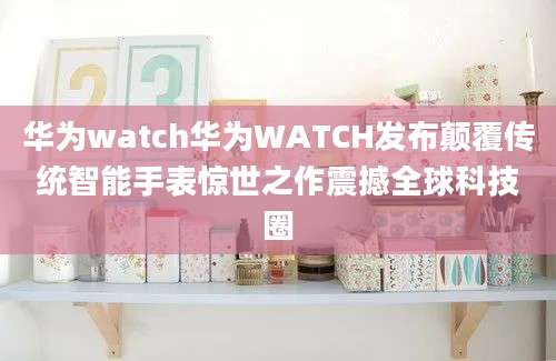 华为watch华为WATCH发布颠覆传统智能手表惊世之作震撼全球科技圈