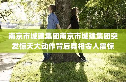 南京市城建集团南京市城建集团突发惊天大动作背后真相令人震惊