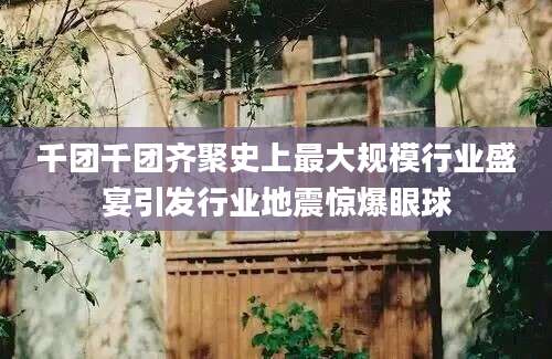 千团千团齐聚史上最大规模行业盛宴引发行业地震惊爆眼球