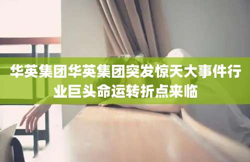 华英集团华英集团突发惊天大事件行业巨头命运转折点来临
