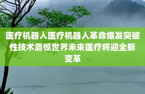 医疗机器人医疗机器人革命爆发突破性技术震惊世界未来医疗将迎全新变革