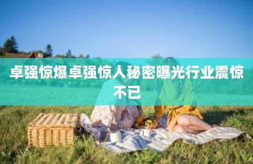 卓强惊爆卓强惊人秘密曝光行业震惊不已