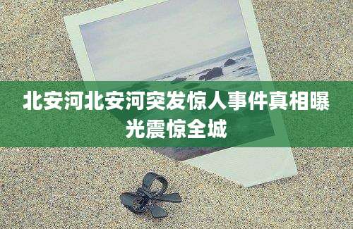 北安河北安河突发惊人事件真相曝光震惊全城