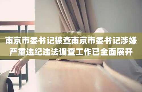南京市委书记被查南京市委书记涉嫌严重违纪违法调查工作已全面展开