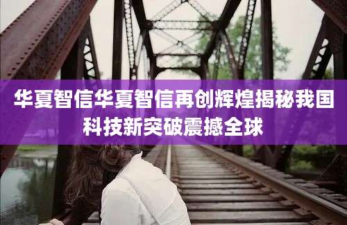 华夏智信华夏智信再创辉煌揭秘我国科技新突破震撼全球