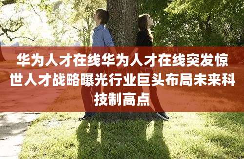 华为人才在线华为人才在线突发惊世人才战略曝光行业巨头布局未来科技制高点