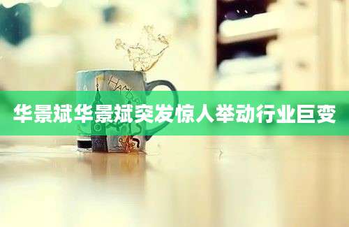 华景斌华景斌突发惊人举动行业巨变