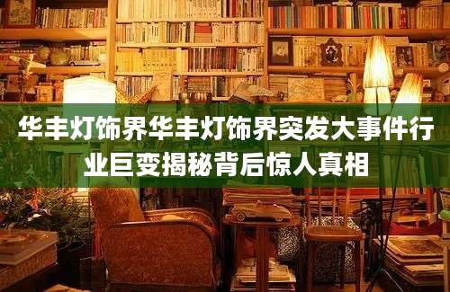华丰灯饰界华丰灯饰界突发大事件行业巨变揭秘背后惊人真相