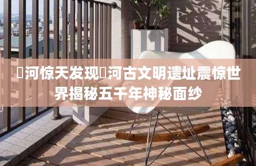 匼河惊天发现匼河古文明遗址震惊世界揭秘五千年神秘面纱