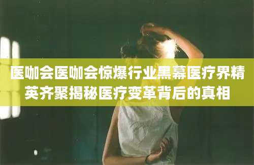 医咖会医咖会惊爆行业黑幕医疗界精英齐聚揭秘医疗变革背后的真相