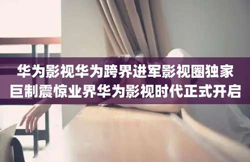 华为影视华为跨界进军影视圈独家巨制震惊业界华为影视时代正式开启