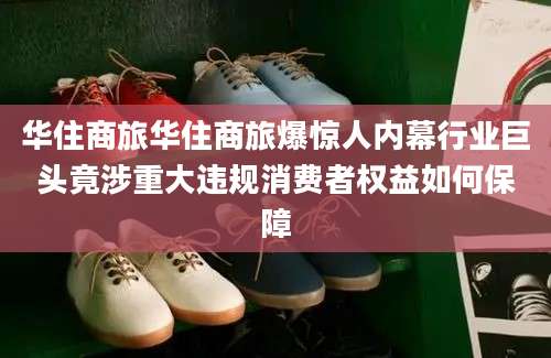华住商旅华住商旅爆惊人内幕行业巨头竟涉重大违规消费者权益如何保障