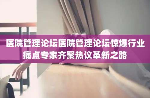 医院管理论坛医院管理论坛惊爆行业痛点专家齐聚热议革新之路