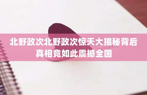 北野政次北野政次惊天大揭秘背后真相竟如此震撼全国