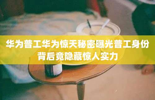 华为普工华为惊天秘密曝光普工身份背后竟隐藏惊人实力
