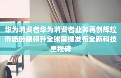 华为消费者华为消费者业务再创辉煌市场份额飙升全球震撼发布全新科技里程碑