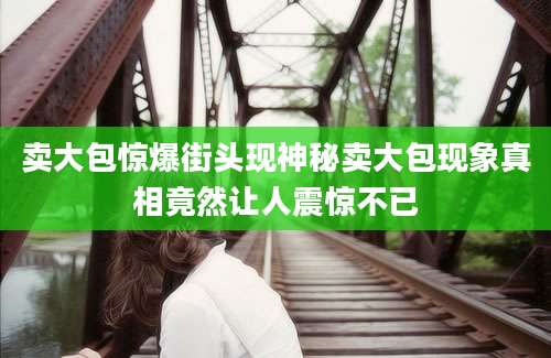卖大包惊爆街头现神秘卖大包现象真相竟然让人震惊不已