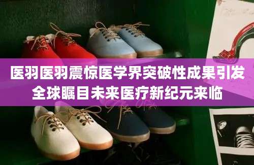 医羽医羽震惊医学界突破性成果引发全球瞩目未来医疗新纪元来临
