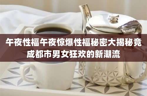 午夜性福午夜惊爆性福秘密大揭秘竟成都市男女狂欢的新潮流