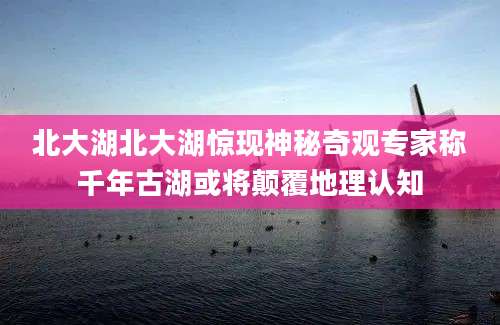 北大湖北大湖惊现神秘奇观专家称千年古湖或将颠覆地理认知