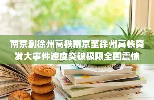 南京到徐州高铁南京至徐州高铁突发大事件速度突破极限全国震惊