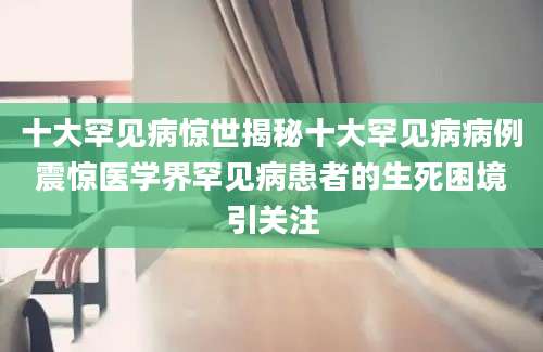 十大罕见病惊世揭秘十大罕见病病例震惊医学界罕见病患者的生死困境引关注