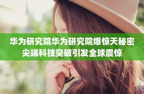 华为研究院华为研究院爆惊天秘密尖端科技突破引发全球震惊