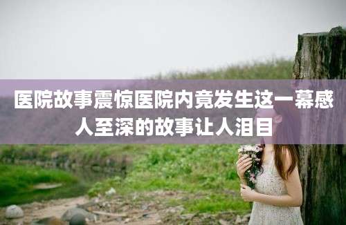 医院故事震惊医院内竟发生这一幕感人至深的故事让人泪目