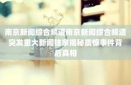 南京新闻综合频道南京新闻综合频道突发重大新闻独家揭秘震惊事件背后真相