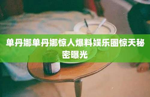 单丹娜单丹娜惊人爆料娱乐圈惊天秘密曝光